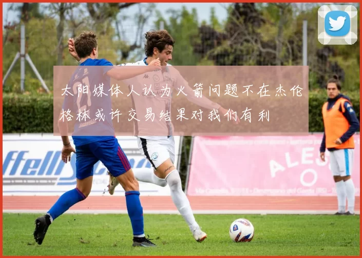 太阳媒体人认为火箭问题不在杰伦格林或许交易结果对我们有利