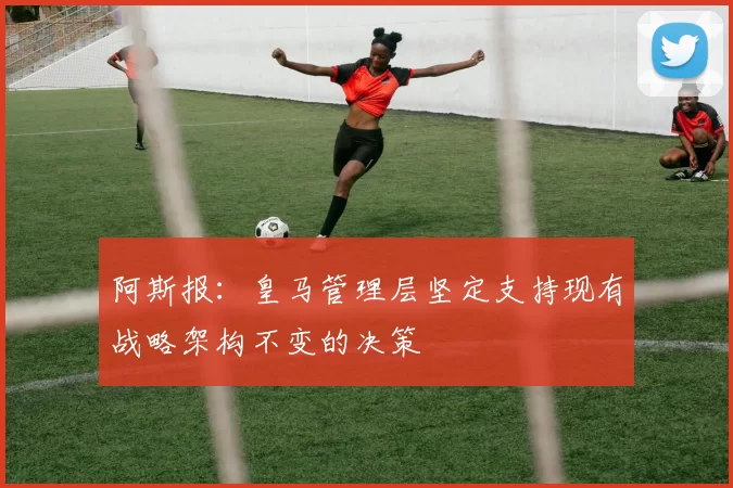 阿斯报：皇马管理层坚定支持现有战略架构不变的决策