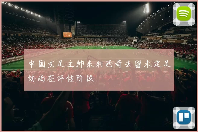 中国女足主帅米利西奇去留未定足协尚在评估阶段