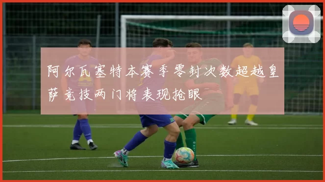 阿尔瓦塞特本赛季零封次数超越皇萨竞技两门将表现抢眼