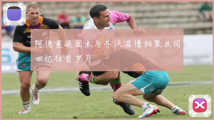 阿德重返国米与齐沃温情相聚共同回忆往昔岁月