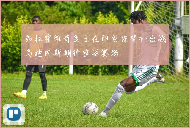 弗拉霍维奇复出在即或将替补出战乌迪内斯期待重返赛场