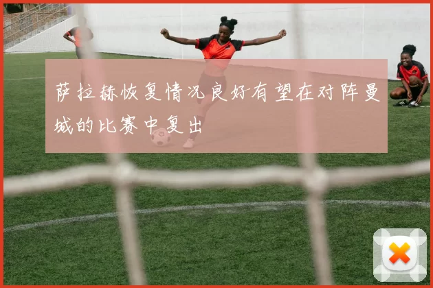 萨拉赫恢复情况良好有望在对阵曼城的比赛中复出