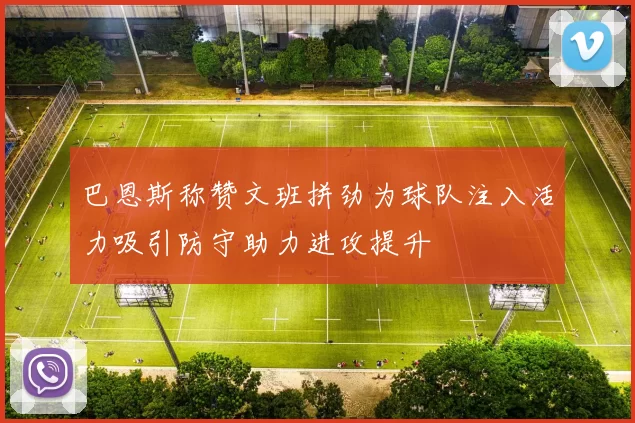 巴恩斯称赞文班拼劲为球队注入活力吸引防守助力进攻提升