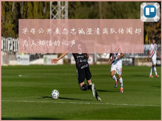 字母公开表态忠诚澄清离队传闻却无人相信的心声