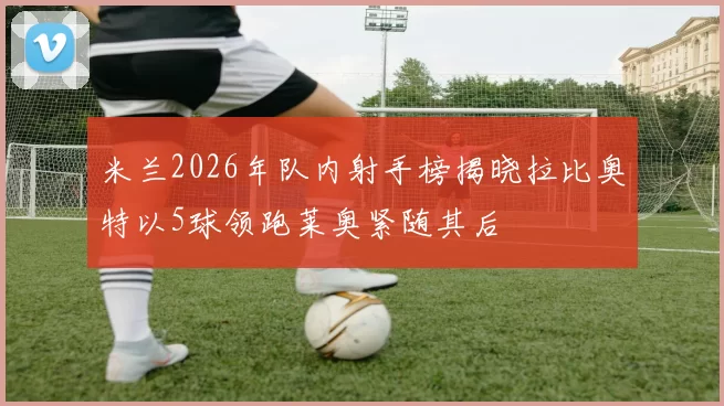 米兰2026年队内射手榜揭晓拉比奥特以5球领跑莱奥紧随其后