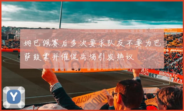 姆巴佩赛后多次要求队友不要为巴萨鼓掌并催促离场引发热议
