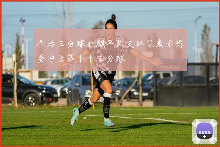 乔治三分球狂飙平队史纪录表示想要冲击第十个三分球