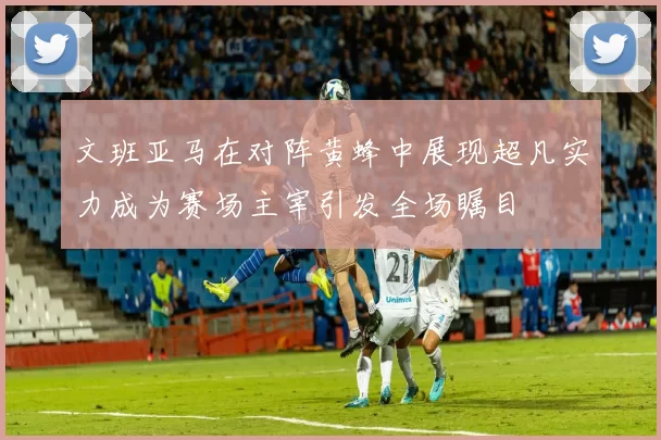 文班亚马在对阵黄蜂中展现超凡实力成为赛场主宰引发全场瞩目